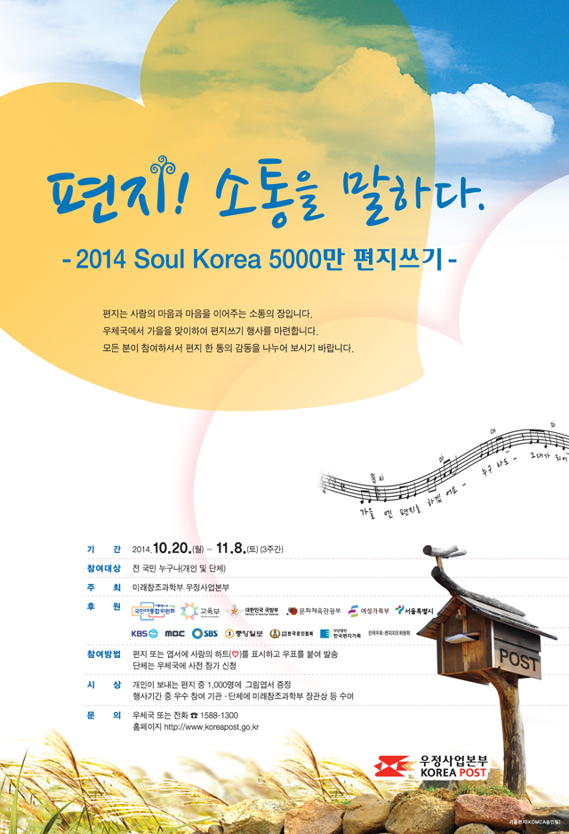 편지! 소통을 말하다.
- 2014 Soul Korea 5000만 편지쓰기 -
편지는 사람의 마음과 마을을 이어주는 소통의 장입니다.
우체국에서 가을을 맞이하여 편지쓰기 행사를 마련합니다.
모든 분이 참여하셔서 편지 한 통의 감동을 나누어 보시기 바랍니다.
기간 : 2014.10.20.(월)~11.8.(토)(3주간)
참여대상 : 전 국민 누구나(개인 및 단체)
주최 : 미래창조과학부 우정사업본부
후원 : 대통령소속 국민대통합위원회, 교육부, 대한민국 국방부, 문화체육관광부, 여성가족부
참여방법 : 편지 또는 엽서에 사랑의 하트(♡)를 표시하고 우표를 붙여 발송
단체는 우체국에 사전 참가 신청
시상 : 개인이 보내는 편지 중 1,000명에 그림엽서 증정
행사기간 중 우수 참여 기관.단체에 미래창조과학부 장관상 등 수여
문의 : 우체국 또는 전화 ☎ 1588-1300
홈페이지 http://www.koreapost.go.kr
